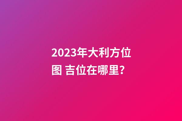 2023年大利方位图 吉位在哪里？